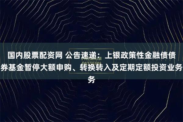 国内股票配资网 公告速递：上银政策性金融债债券基金暂停大额申购、转换转入及定期定额投资业务
