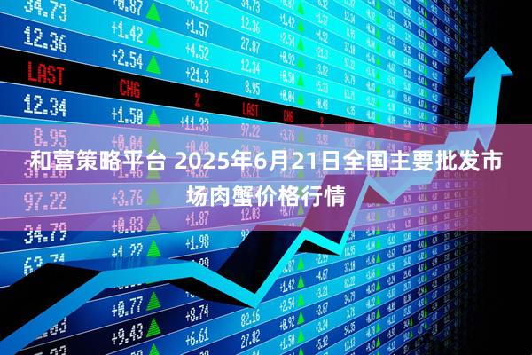 和营策略平台 2025年6月21日全国主要批发市场肉蟹价格行情