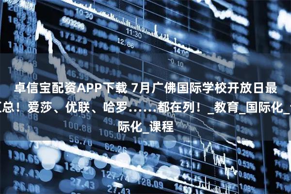 卓信宝配资APP下载 7月广佛国际学校开放日最新汇总！爱莎、优联、哈罗……都在列！_教育_国际化_课程