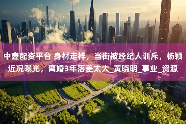 中鑫配资平台 身材走样，当街被经纪人训斥，杨颖近况曝光，离婚3年落差太大_黄晓明_事业_资源