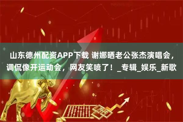 山东德州配资APP下载 谢娜晒老公张杰演唱会，调侃像开运动会，网友笑喷了！_专辑_娱乐_新歌