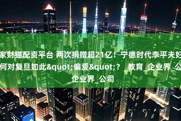 家财猫配资平台 两次捐赠超21亿！宁德时代李平夫妇为何对复旦如此"偏爱"？_教育_企业界_公司