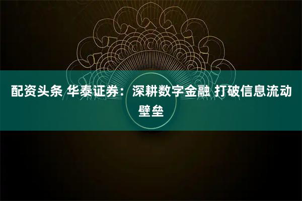 配资头条 华泰证券：深耕数字金融 打破信息流动壁垒