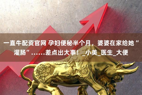 一直牛配资官网 孕妇便秘半个月，婆婆在家给她“灌肠”……差点出大事！_小美_医生_大便