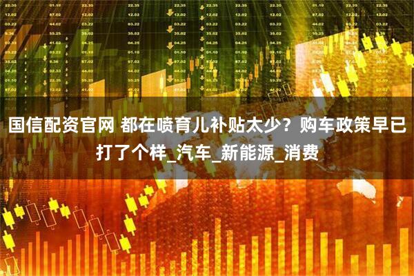 国信配资官网 都在喷育儿补贴太少？购车政策早已打了个样_汽车_新能源_消费