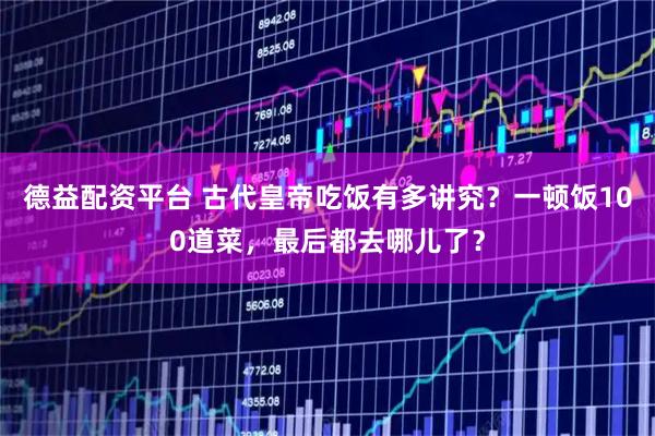 德益配资平台 古代皇帝吃饭有多讲究？一顿饭100道菜，最后都去哪儿了？