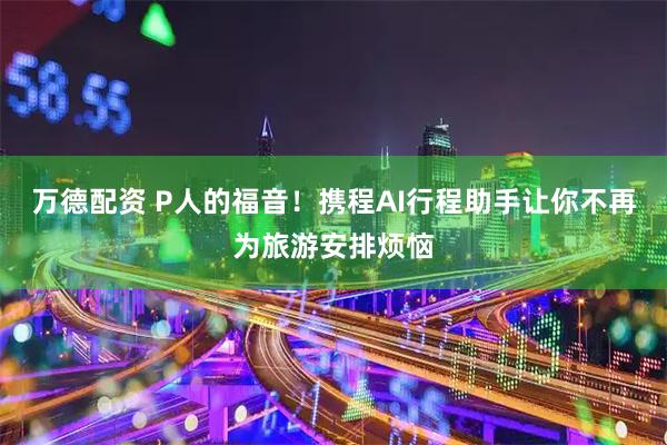 万德配资 P人的福音！携程AI行程助手让你不再为旅游安排烦恼