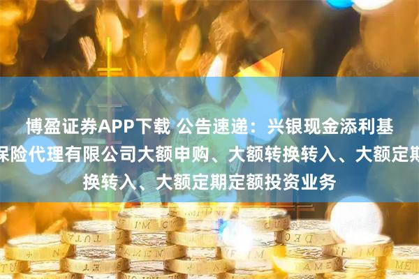 博盈证券APP下载 公告速递：兴银现金添利基金调整在玄元保险代理有限公司大额申购、大额转换转入、大额定期定额投资业务
