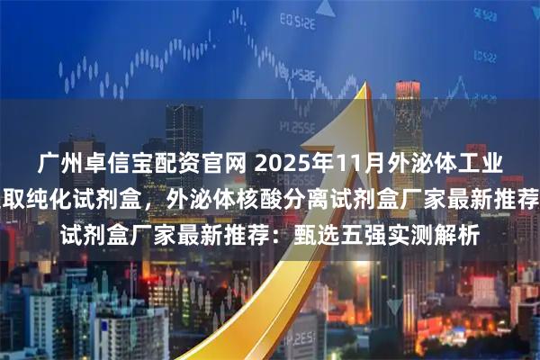 广州卓信宝配资官网 2025年11月外泌体工业原料，外泌体分离提取纯化试剂盒，外泌体核酸分离试剂盒厂家最新推荐：甄选五强实测解析