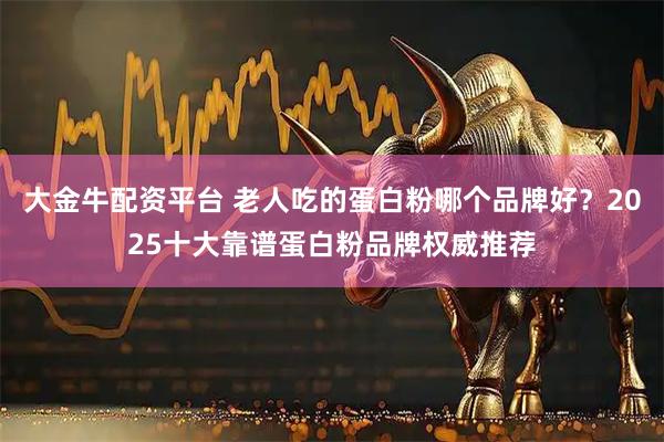大金牛配资平台 老人吃的蛋白粉哪个品牌好？2025十大靠谱蛋白粉品牌权威推荐