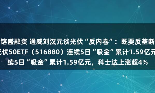 镕盛融资 通威刘汉元谈光伏“反内卷”：既要反垄断又要反过度竞争，光伏50ETF（516880）连续5日“吸金”累计1.59亿元，科士达上涨超4%