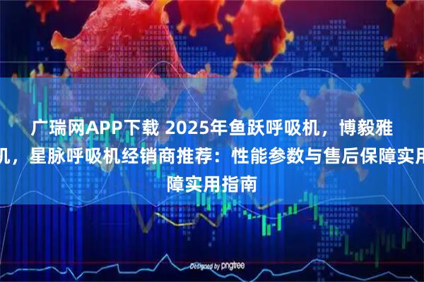 广瑞网APP下载 2025年鱼跃呼吸机，博毅雅呼吸机，星脉呼吸机经销商推荐：性能参数与售后保障实用指南