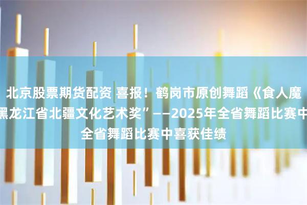 北京股票期货配资 喜报！鹤岗市原创舞蹈《食人魔窟》在“黑龙江省北疆文化艺术奖”——2025年全省舞蹈比赛中喜获佳绩
