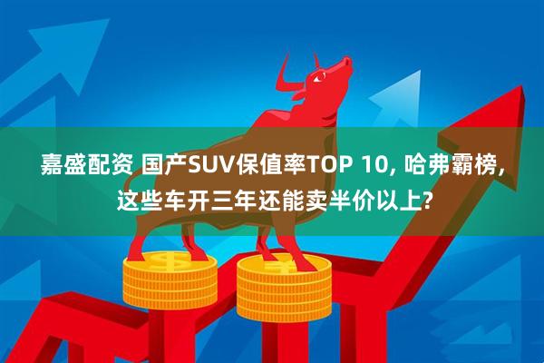 嘉盛配资 国产SUV保值率TOP 10, 哈弗霸榜, 这些车开三年还能卖半价以上?