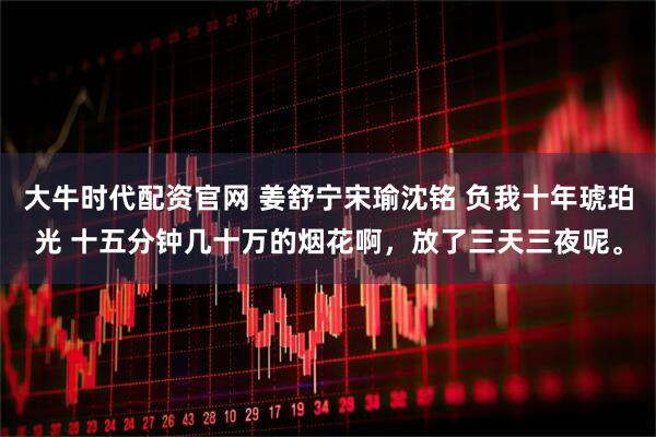 大牛时代配资官网 姜舒宁宋瑜沈铭 负我十年琥珀光 十五分钟几十万的烟花啊，放了三天三夜呢。