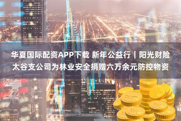 华夏国际配资APP下载 新年公益行｜阳光财险太谷支公司为林业安全捐赠六万余元防控物资