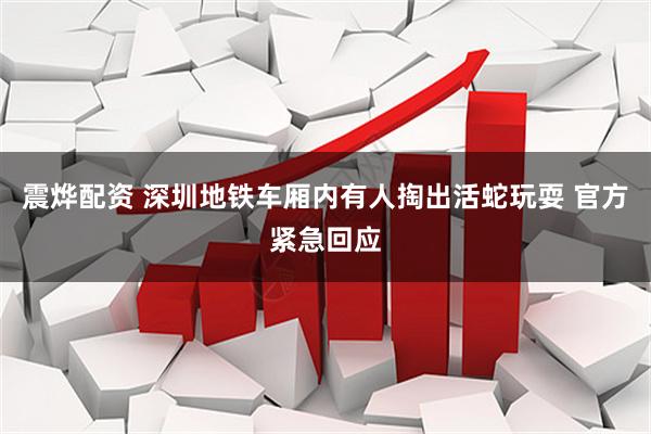 震烨配资 深圳地铁车厢内有人掏出活蛇玩耍 官方紧急回应
