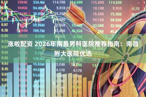 涨啦配资 2026年南昌男科医院推荐指南：南昌附大医院优选