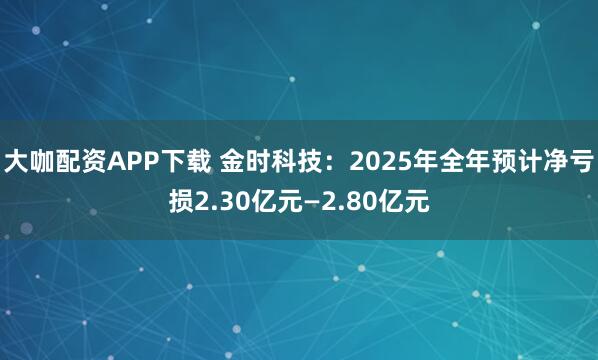 大咖配资APP下载 金时科技：2025年全年预计净亏损2.30亿元—2.80亿元