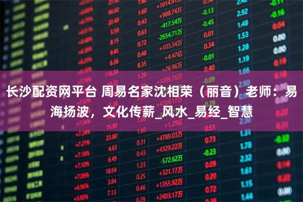 长沙配资网平台 周易名家沈相荣（丽音）老师：易海扬波，文化传薪_风水_易经_智慧