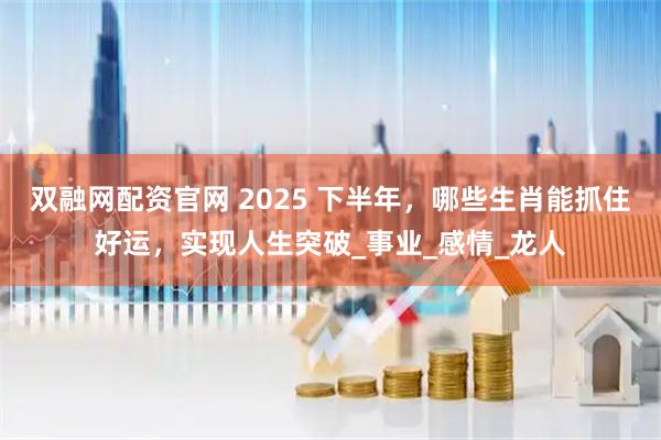 双融网配资官网 2025 下半年，哪些生肖能抓住好运，实现人生突破_事业_感情_龙人