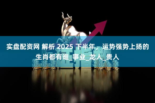 实盘配资网 解析 2025 下半年，运势强势上扬的生肖都有谁_事业_龙人_贵人