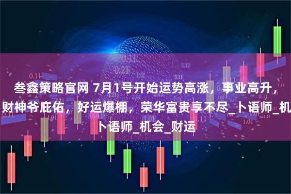 叁鑫策略官网 7月1号开始运势高涨，事业高升，3生肖，财神爷庇佑，好运爆棚，荣华富贵享不尽_卜语师_机会_财运