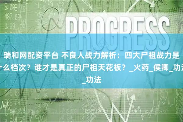 瑞和网配资平台 不良人战力解析：四大尸祖战力是什么档次？谁才是真正的尸祖天花板？_火药_侯卿_功法