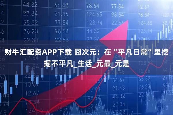 财牛汇配资APP下载 囧次元：在“平凡日常”里挖掘不平凡_生活_元最_元是