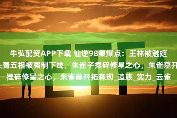 牛弘配资APP下载 仙逆98集爆点：王林被魅姬摸脸，司徒南复活，愣头青五祖被强制下线，朱雀子捏碎修星之心，朱雀墓开拓森现_遗族_实力_云雀
