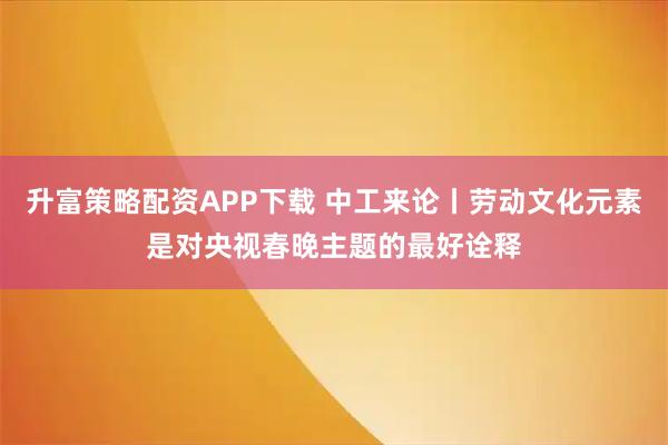 升富策略配资APP下载 中工来论丨劳动文化元素是对央视春晚主题的最好诠释