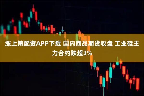 涨上策配资APP下载 国内商品期货收盘 工业硅主力合约跌超3%