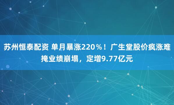 苏州恒泰配资 单月暴涨220％！广生堂股价疯涨难掩业绩崩塌，定增9.77亿元