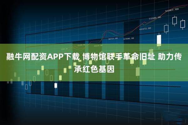 融牛网配资APP下载 博物馆联手革命旧址 助力传承红色基因