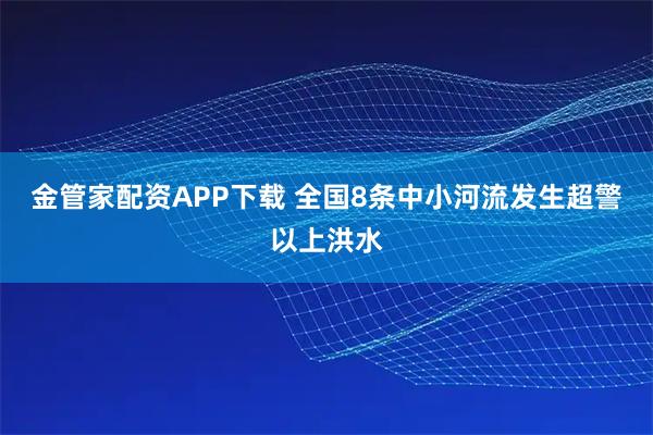 金管家配资APP下载 全国8条中小河流发生超警以上洪水
