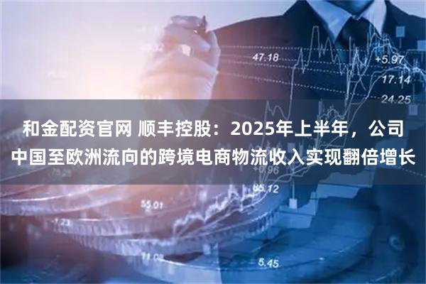 和金配资官网 顺丰控股：2025年上半年，公司中国至欧洲流向的跨境电商物流收入实现翻倍增长