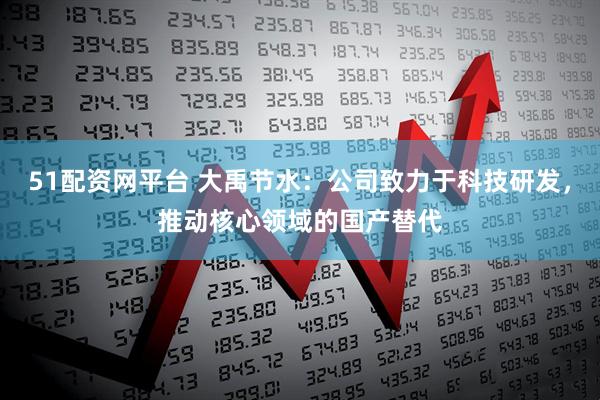 51配资网平台 大禹节水：公司致力于科技研发，推动核心领域的国产替代