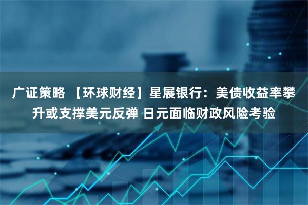 广证策略 【环球财经】星展银行：美债收益率攀升或支撑美元反弹 日元面临财政风险考验