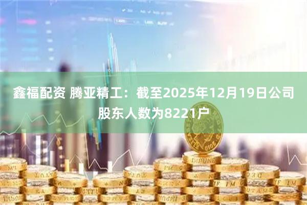 鑫福配资 腾亚精工：截至2025年12月19日公司股东人数为8221户